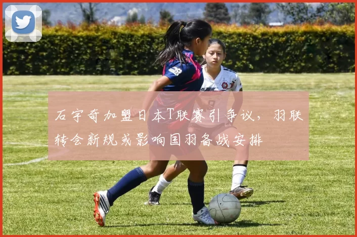 石宇奇加盟日本T联赛引争议,羽联转会新规或影响国羽备战安排