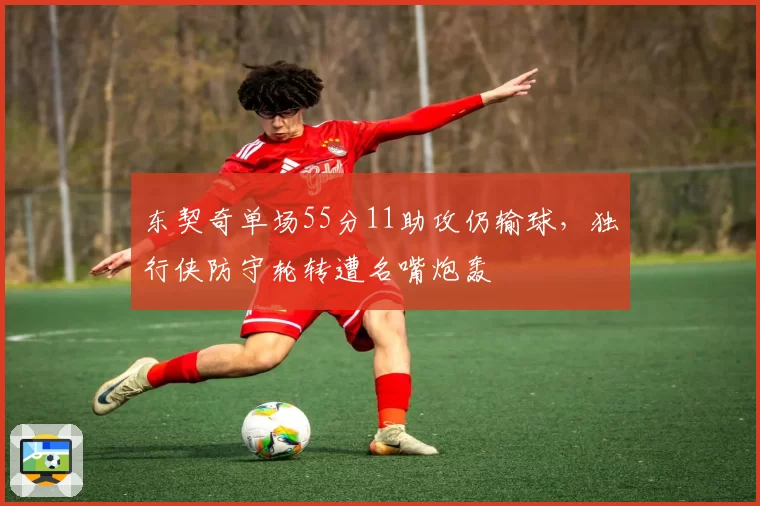 东契奇单场55分11助攻仍输球,独行侠防守轮转遭名嘴炮轰