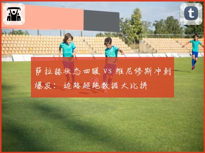 萨拉赫状态回暖 vs 维尼修斯冲刺爆发：边路超跑数据大比拼