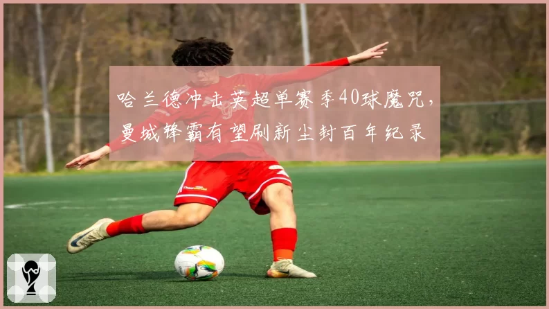 哈兰德冲击英超单赛季40球魔咒，曼城锋霸有望刷新尘封百年纪录