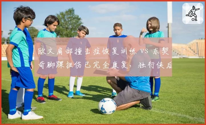 欧文肩部撞击症恢复训练 vs 东契奇脚踝扭伤已完全康复，独行侠后场健康现状对比