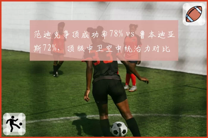 范迪克争顶成功率78% vs 鲁本迪亚斯72%,顶级中卫空中统治力对比