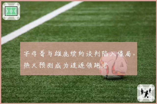 字母哥与雄鹿续约谈判陷入僵局,热火预测成为追逐领跑者