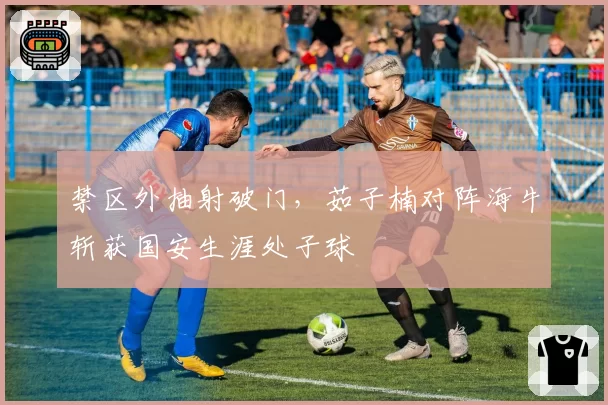 禁区外抽射破门，茹子楠对阵海牛斩获国安生涯处子球