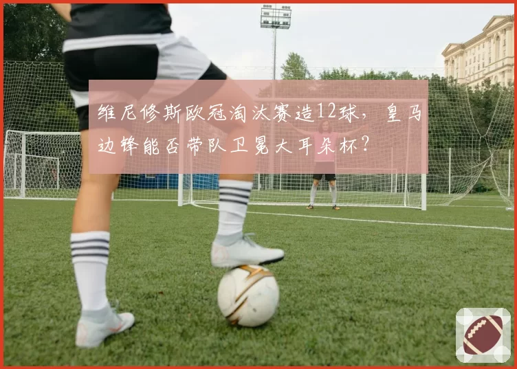 维尼修斯欧冠淘汰赛造12球，皇马边锋能否带队卫冕大耳朵杯？