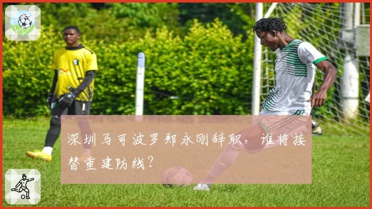 深圳马可波罗郑永刚辞职，谁将接替重建防线？