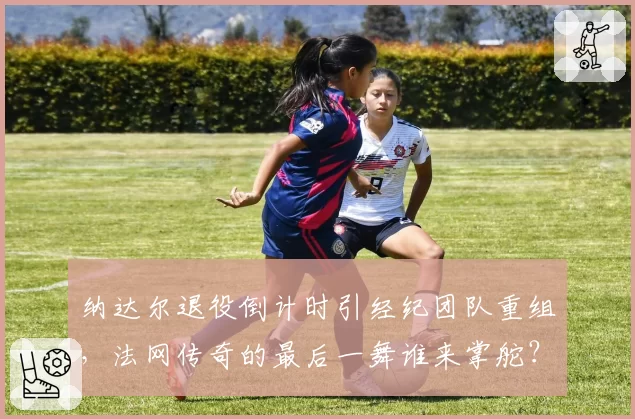 纳达尔退役倒计时引经纪团队重组，法网传奇的最后一舞谁来掌舵？