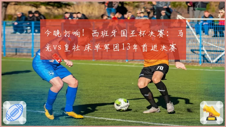 今晚打响！西班牙国王杯决赛：马竞vs皇社 床单军团13年首进决赛