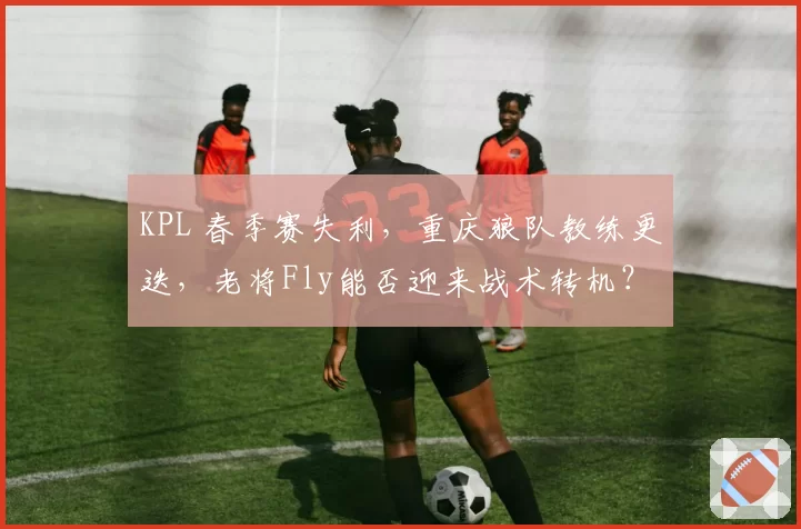 KPL 春季赛失利，重庆狼队教练更迭，老将Fly能否迎来战术转机？