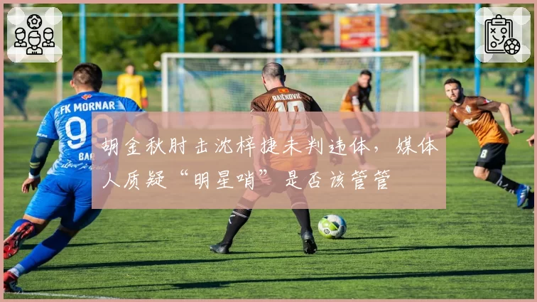 胡金秋肘击沈梓捷未判违体，媒体人质疑“明星哨”是否该管管