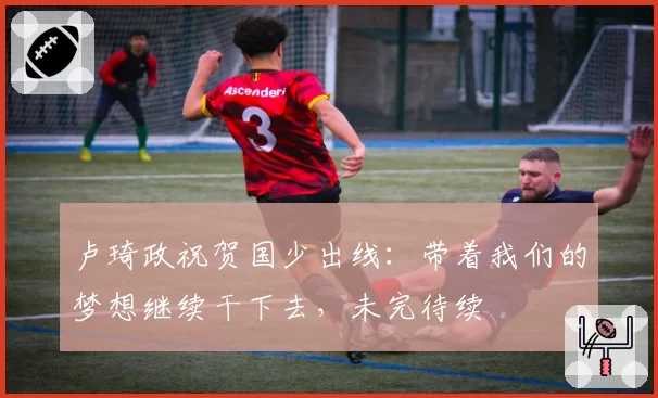 卢琦政祝贺国少出线：带着我们的梦想继续干下去，未完待续