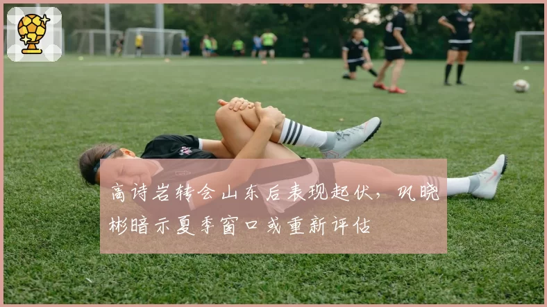 高诗岩转会山东后表现起伏，巩晓彬暗示夏季窗口或重新评估