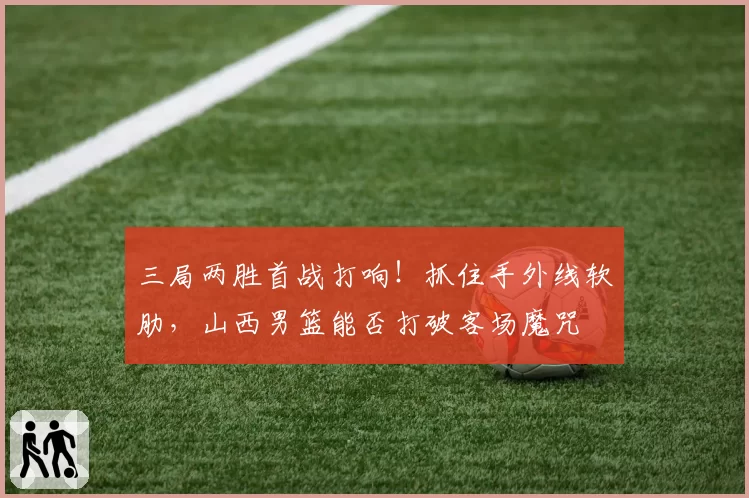 三局两胜首战打响!抓住手外线软肋,山西男篮能否打破客场魔咒