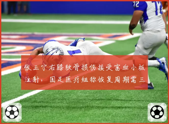 张玉宁右膝软骨损伤接受富血小板注射，国足医疗组称恢复周期需三周
