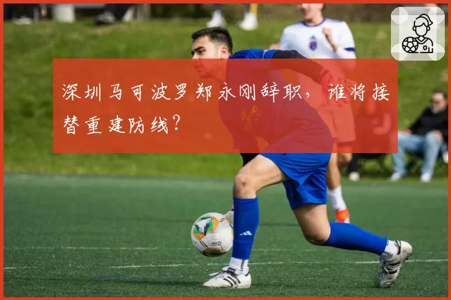 深圳马可波罗郑永刚辞职，谁将接替重建防线？