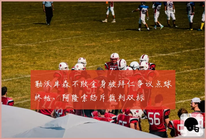 勒沃库森不败金身被拜仁争议点球终结,阿隆索怒斥裁判双标