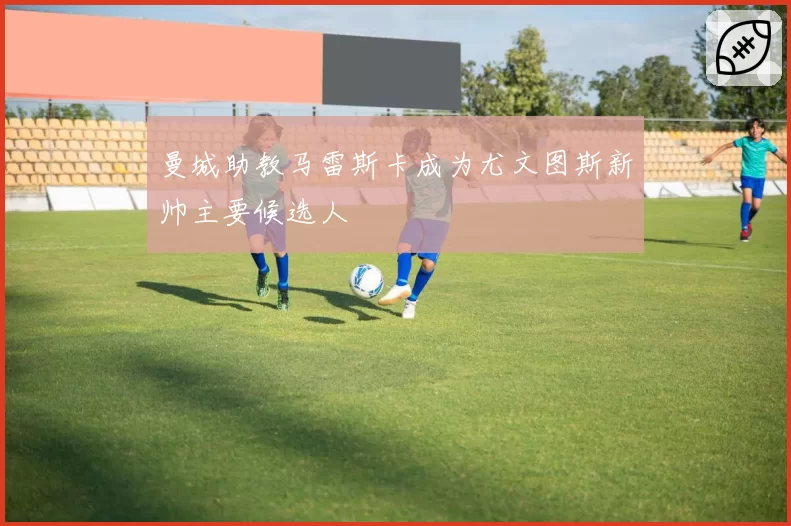 曼城助教马雷斯卡成为尤文图斯新帅主要候选人