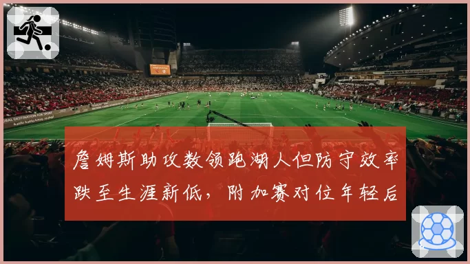 詹姆斯助攻数领跑湖人但防守效率跌至生涯新低，附加赛对位年轻后卫如何应对？