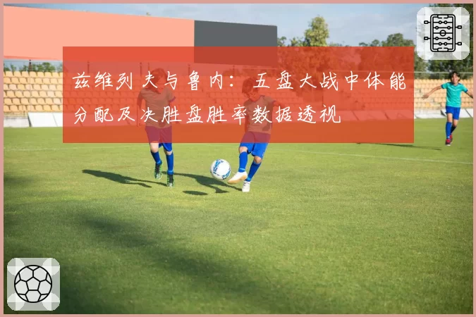 兹维列夫与鲁内：五盘大战中体能分配及决胜盘胜率数据透视