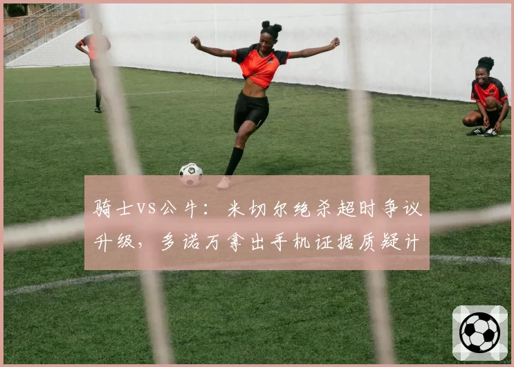 骑士vs公牛:米切尔绝杀超时争议升级,多诺万拿出手机证据质疑计时器故障