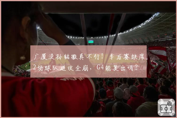 广厦没孙铭徽真不行!季后赛缺席2场球队进攻全崩,G4能复出吗?