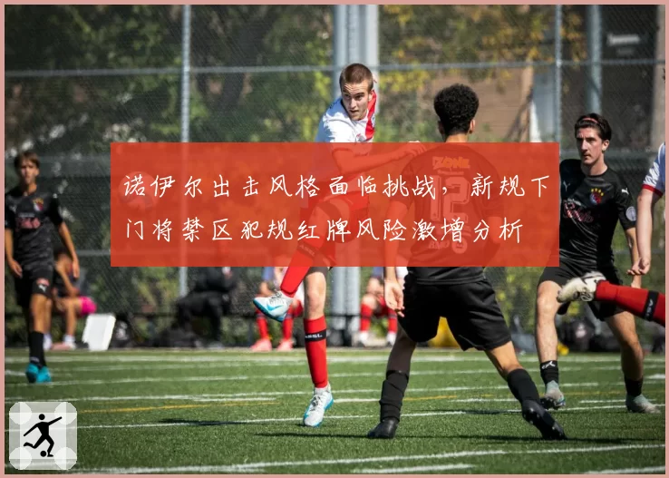 诺伊尔出击风格面临挑战,新规下门将禁区犯规红牌风险激增分析
