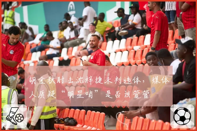 胡金秋肘击沈梓捷未判违体，媒体人质疑“明星哨”是否该管管
