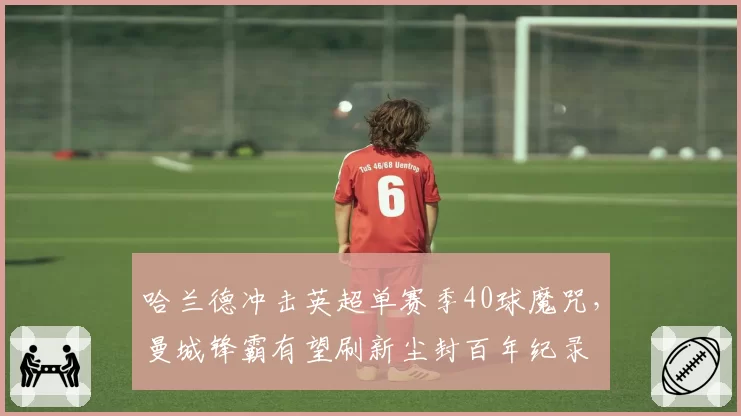 哈兰德冲击英超单赛季40球魔咒，曼城锋霸有望刷新尘封百年纪录