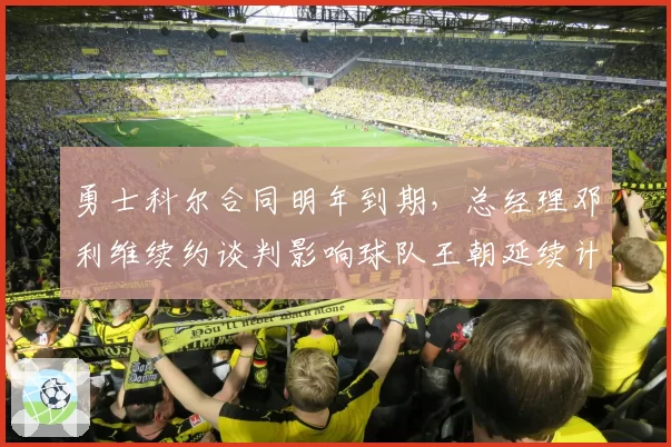 勇士科尔合同明年到期,总经理邓利维续约谈判影响球队王朝延续计划_br_