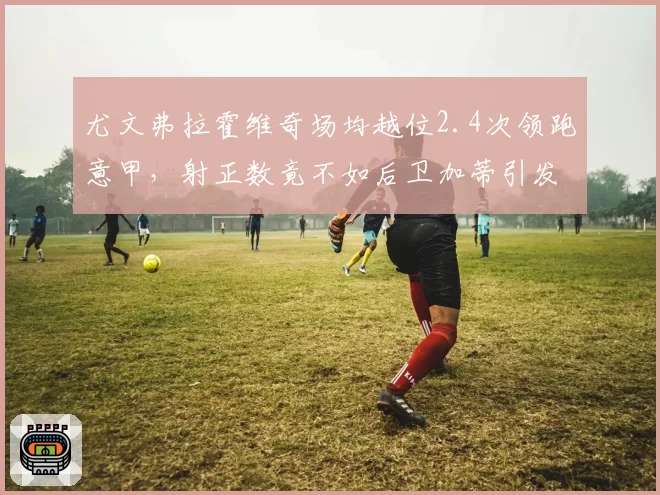 尤文弗拉霍维奇场均越位2.4次领跑意甲，射正数竟不如后卫加蒂引发公愤