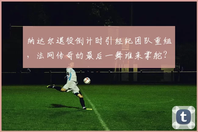 纳达尔退役倒计时引经纪团队重组，法网传奇的最后一舞谁来掌舵？