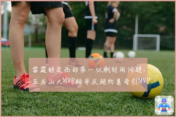 雷霆锁定西部第一仅剩时间问题,亚历山大MVP赔率反超约基奇引MVP归属新争议