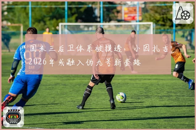 国米三后卫体系被摸透,小因扎吉2026年或融入伪九号新套路