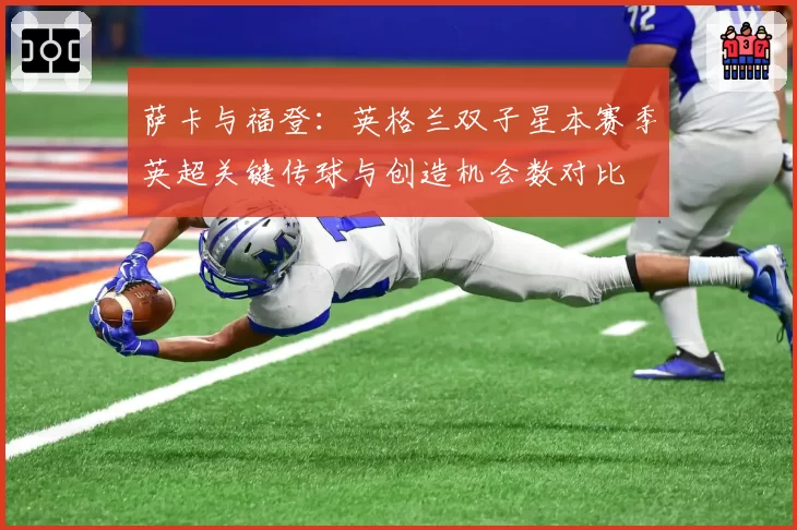 萨卡与福登:英格兰双子星本赛季英超关键传球与创造机会数对比