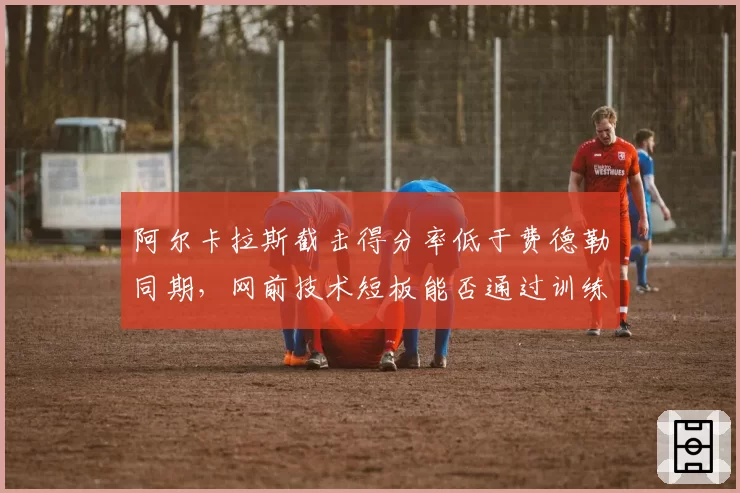 阿尔卡拉斯截击得分率低于费德勒同期,网前技术短板能否通过训练弥补?