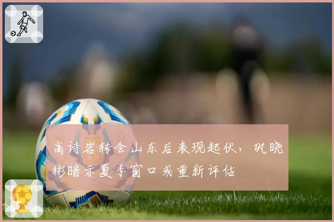 高诗岩转会山东后表现起伏，巩晓彬暗示夏季窗口或重新评估