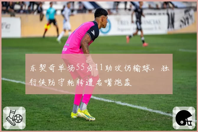 东契奇单场55分11助攻仍输球,独行侠防守轮转遭名嘴炮轰