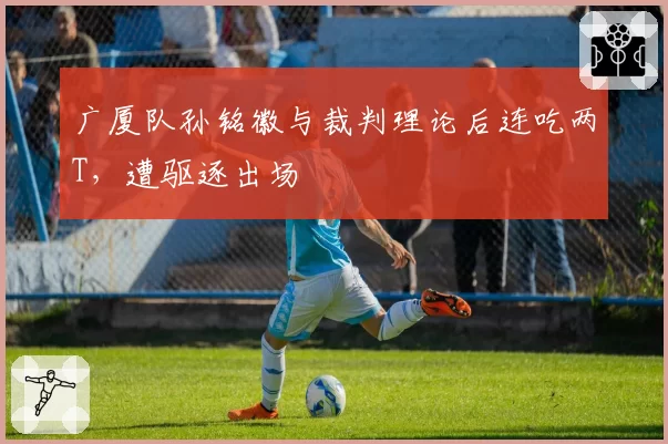 广厦队孙铭徽与裁判理论后连吃两T,遭驱逐出场
