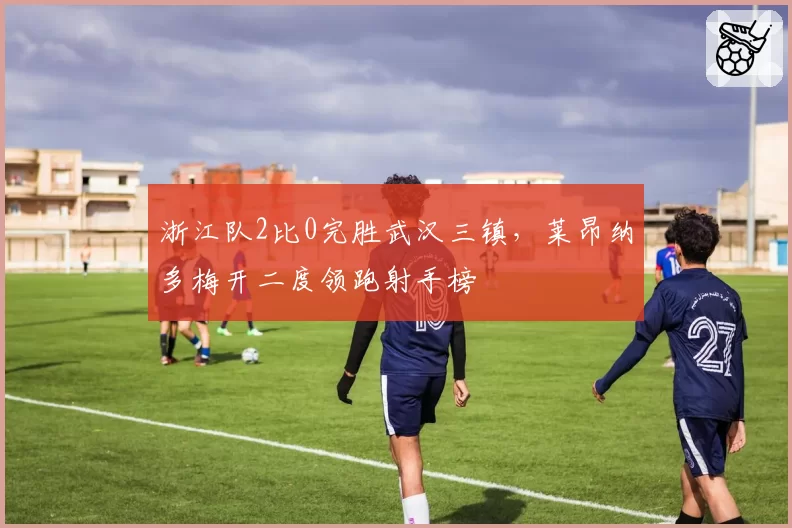浙江队2比0完胜武汉三镇,莱昂纳多梅开二度领跑射手榜