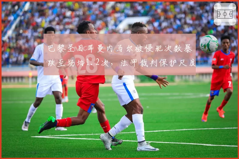 巴黎圣日耳曼内马尔被侵犯次数暴跌至场均1.2次，法甲裁判保护尺度遭名宿炮轰