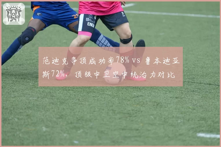 范迪克争顶成功率78% vs 鲁本迪亚斯72%，顶级中卫空中统治力对比