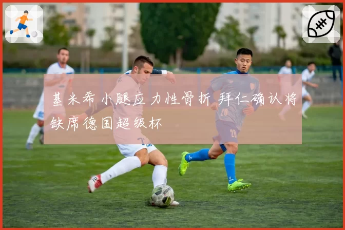 基米希小腿应力性骨折 拜仁确认将缺席德国超级杯