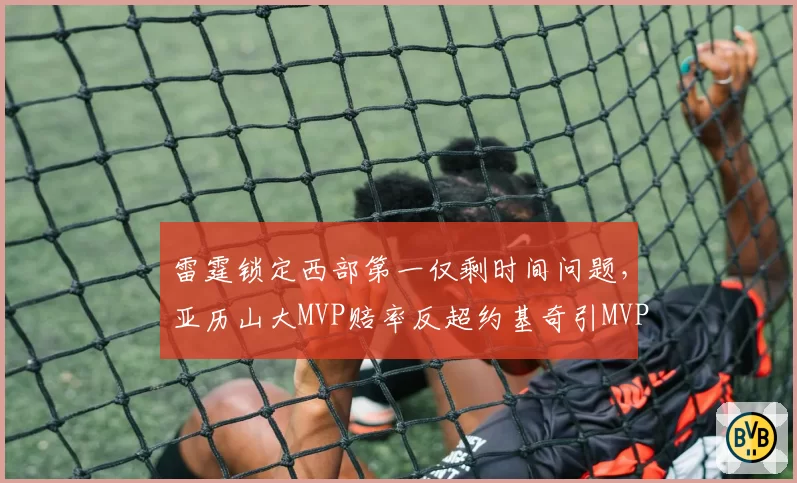 雷霆锁定西部第一仅剩时间问题,亚历山大MVP赔率反超约基奇引MVP归属新争议