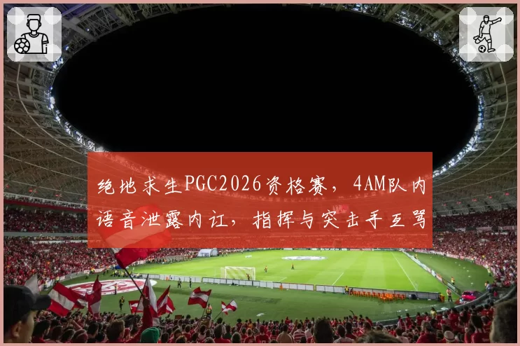 绝地求生PGC2026资格赛,4AM队内语音泄露内讧,指挥与突击手互骂断送好局