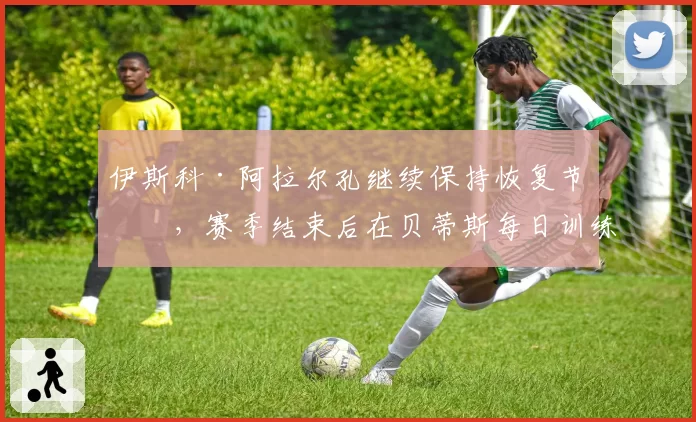 伊斯科·阿拉尔孔继续保持恢复节奏，赛季结束后在贝蒂斯每日训练