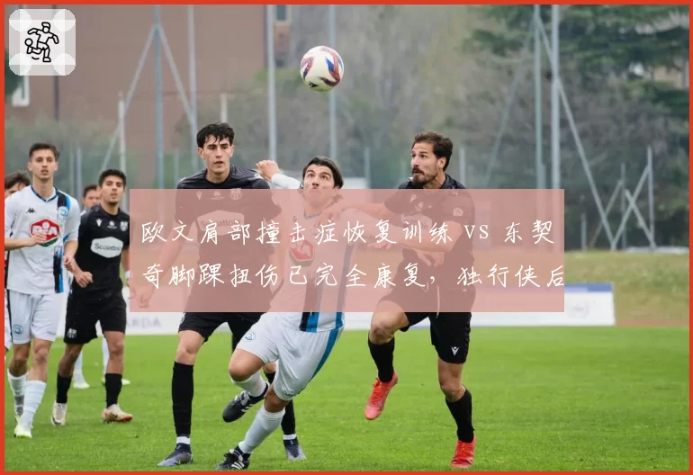 欧文肩部撞击症恢复训练 vs 东契奇脚踝扭伤已完全康复,独行侠后场健康现状对比