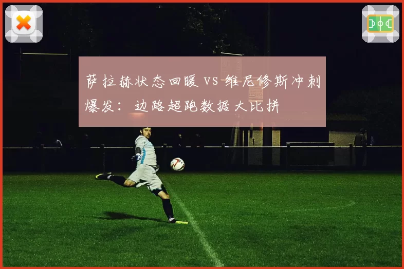 萨拉赫状态回暖 vs 维尼修斯冲刺爆发：边路超跑数据大比拼