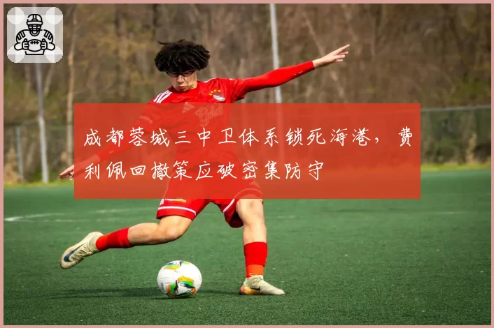 成都蓉城三中卫体系锁死海港，费利佩回撤策应破密集防守