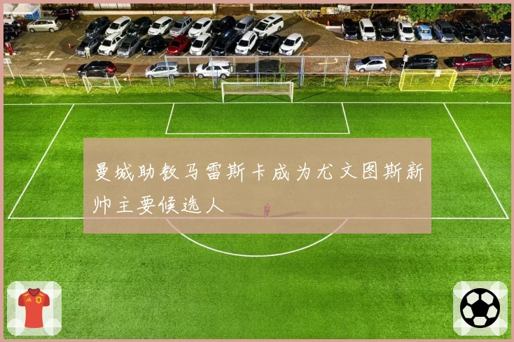 曼城助教马雷斯卡成为尤文图斯新帅主要候选人